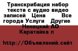 Транскрибация/набор текста с аудио,видео записей › Цена ­ 15 - Все города Услуги » Другие   . Ненецкий АО,Каратайка п.